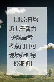 北京日均近七千警力护航高考 考点门口可现场办理身份证明